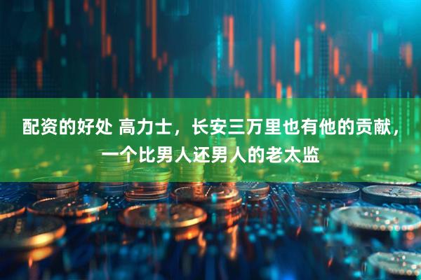 配资的好处 高力士，长安三万里也有他的贡献，一个比男人还男人的老太监