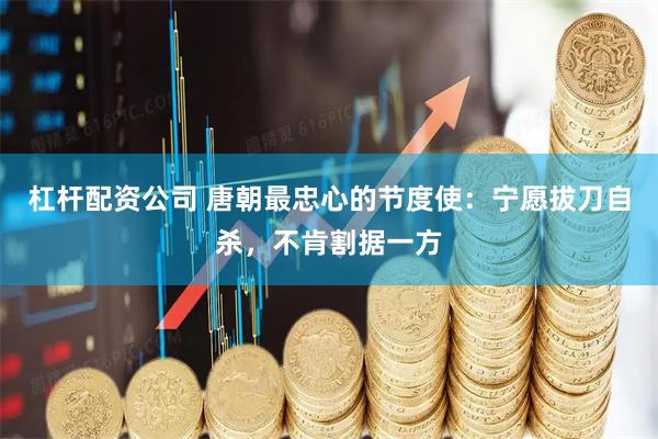 杠杆配资公司 唐朝最忠心的节度使：宁愿拔刀自杀，不肯割据一方