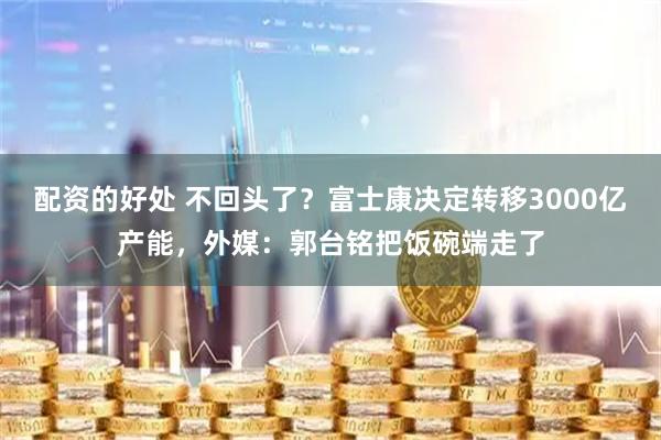 配资的好处 不回头了？富士康决定转移3000亿产能，外媒：郭台铭把饭碗端走了