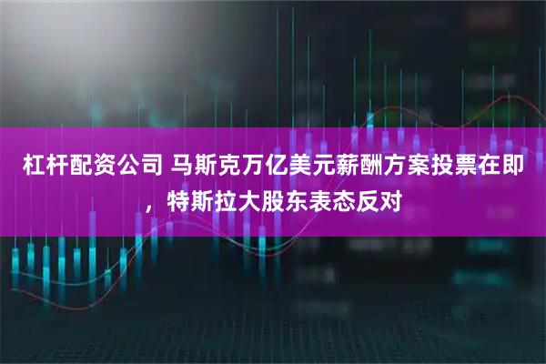 杠杆配资公司 马斯克万亿美元薪酬方案投票在即，特斯拉大股东表态反对