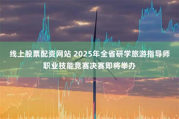 线上股票配资网站 2025年全省研学旅游指导师职业技能竞赛决赛即将举办