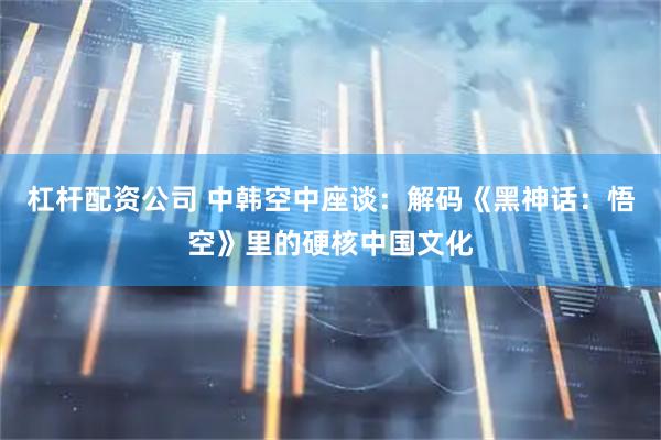杠杆配资公司 中韩空中座谈：解码《黑神话：悟空》里的硬核中国文化