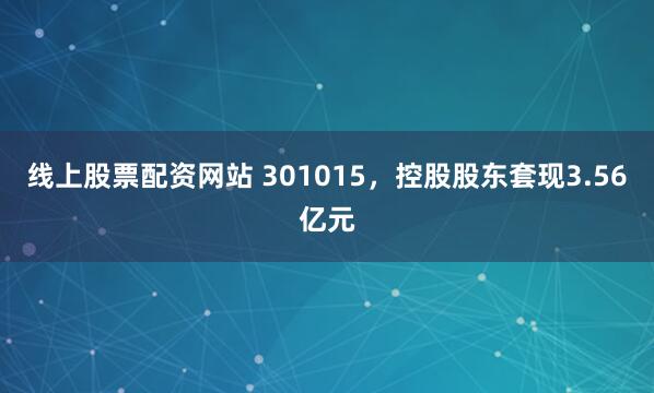线上股票配资网站 301015，控股股东套现3.56亿元